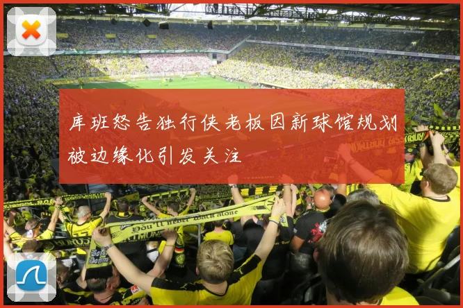 库班怒告独行侠老板因新球馆规划被边缘化引发关注