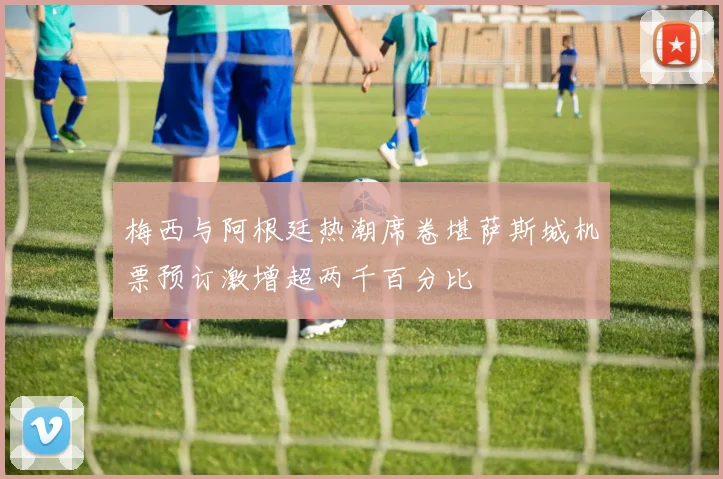 梅西与阿根廷热潮席卷堪萨斯城机票预订激增超两千百分比