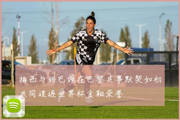 梅西与姆巴佩在巴黎共事默契如初共同追逐世界杯金靴荣誉