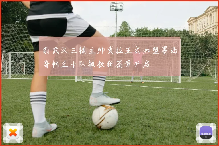 前武汉三镇主帅莫拉正式加盟墨西哥帕丘卡队执教新篇章开启