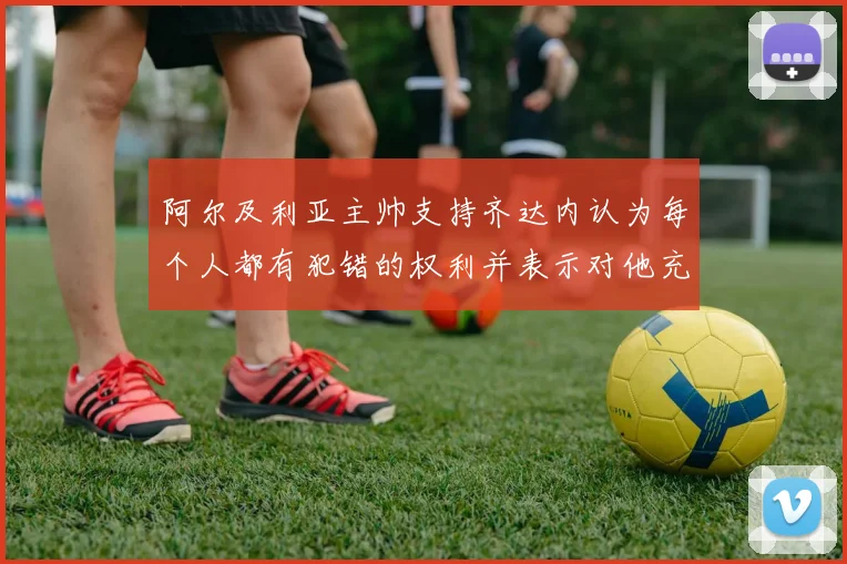 阿尔及利亚主帅支持齐达内认为每个人都有犯错的权利并表示对他充满信心