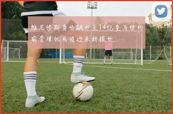 维尼修斯身价飙升至14亿皇马续约前景堪忧或将迎来新报价