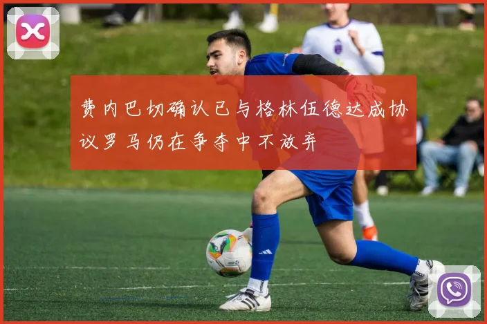 费内巴切确认已与格林伍德达成协议罗马仍在争夺中不放弃