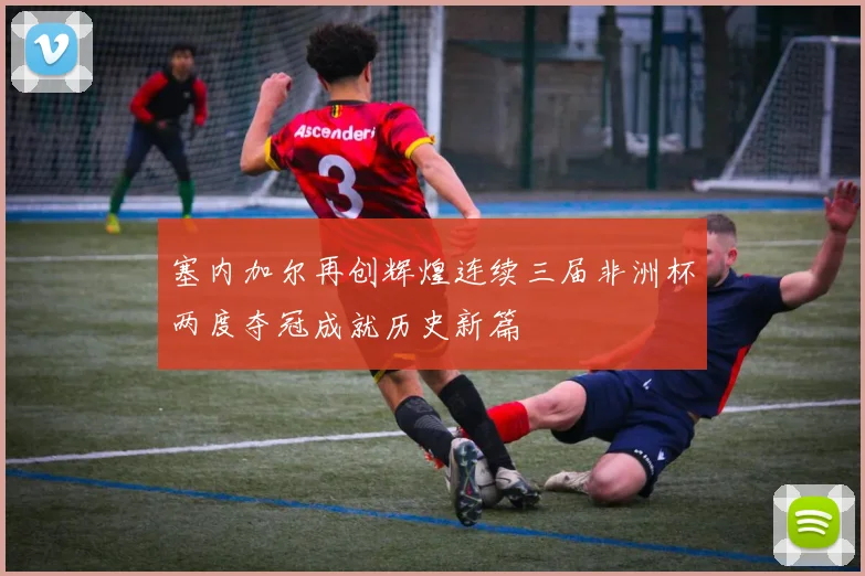 塞内加尔再创辉煌连续三届非洲杯两度夺冠成就历史新篇