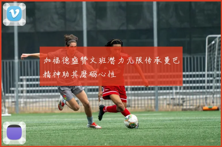 加福德盛赞文班潜力无限传承曼巴精神助其磨砺心性