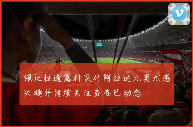佩杜拉透露科莫对阿拉达比奥尤感兴趣并持续关注查洛巴动态