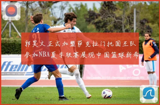 郭昊文正式加盟萨克拉门托国王队参加NBA夏季联赛展现中国篮球新希望