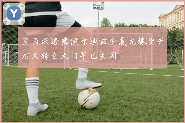 罗马诺透露伊尔迪兹今夏无缘离开尤文转会大门早已关闭