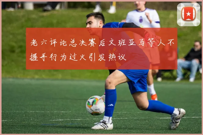 老六评论总决赛后文班亚马等人不握手行为过火引发热议