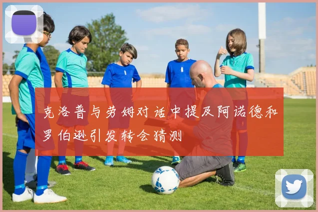 克洛普与劳姆对话中提及阿诺德和罗伯逊引发转会猜测