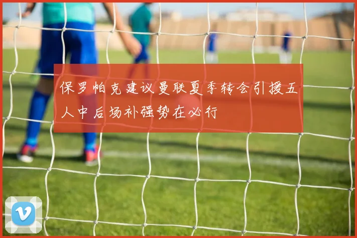 保罗帕克建议曼联夏季转会引援五人中后场补强势在必行