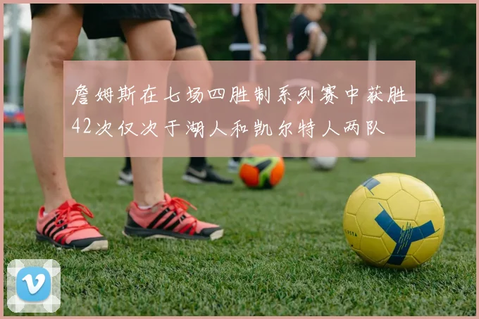 詹姆斯在七场四胜制系列赛中获胜42次仅次于湖人和凯尔特人两队