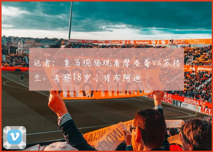 记者：皇马现场观看摩洛哥vs苏格兰，考察18岁小将布阿迪