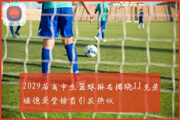2029届高中生篮球排名揭晓JJ克劳福德荣登榜首引发热议