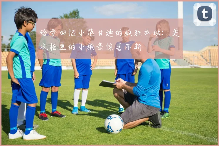 哈登回忆小范甘迪的疯狂举动：更衣柜里的小纸条惊喜不断