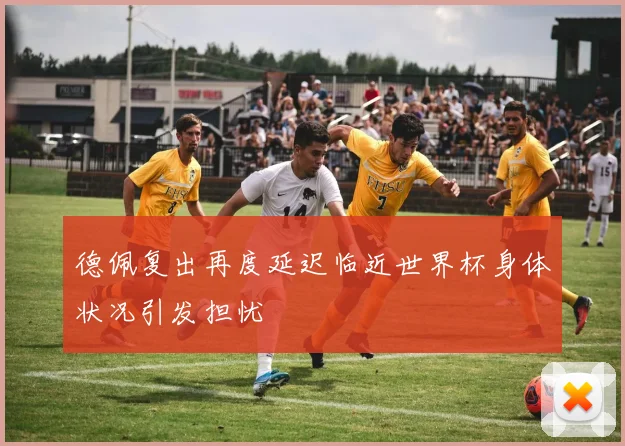 德佩复出再度延迟临近世界杯身体状况引发担忧