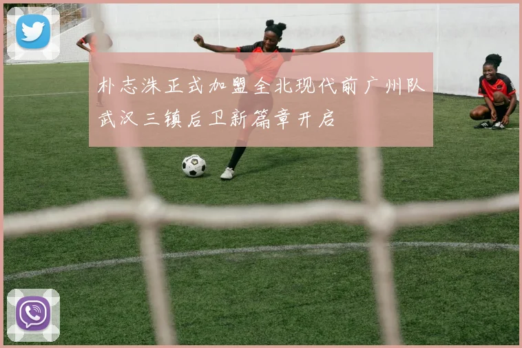 朴志洙正式加盟全北现代前广州队武汉三镇后卫新篇章开启